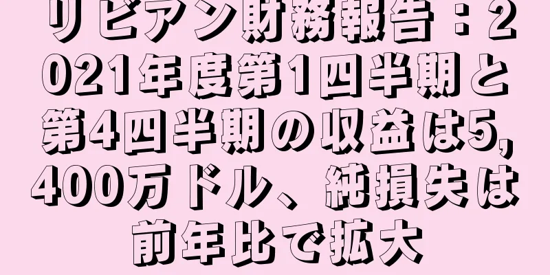 リビアン財務報告：2021年度第1四半期と第4四半期の収益は5,400万ドル、純損失は前年比で拡大
