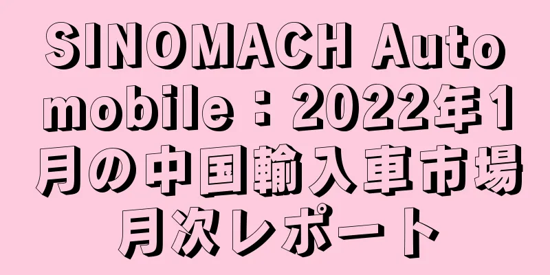 SINOMACH Automobile：2022年1月の中国輸入車市場月次レポート