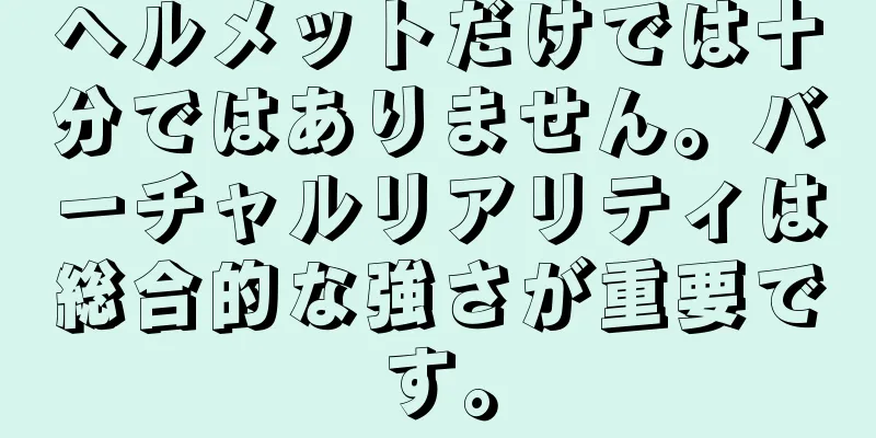 ヘルメットだけでは十分ではありません。バーチャルリアリティは総合的な強さが重要です。