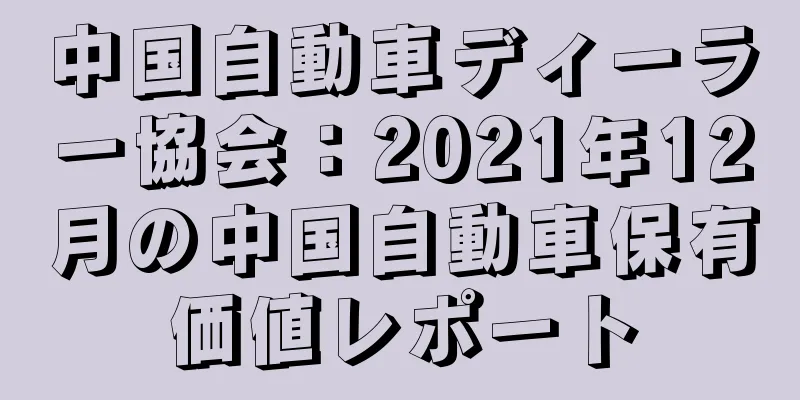 中国自動車ディーラー協会：2021年12月の中国自動車保有価値レポート