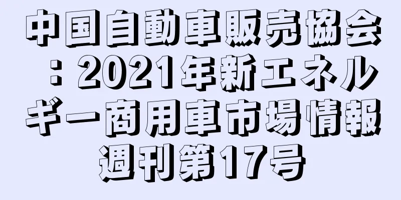 中国自動車販売協会：2021年新エネルギー商用車市場情報週刊第17号
