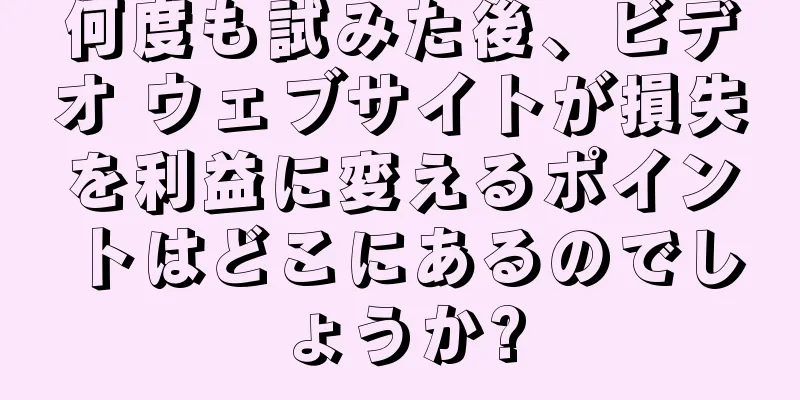 何度も試みた後、ビデオ ウェブサイトが損失を利益に変えるポイントはどこにあるのでしょうか?