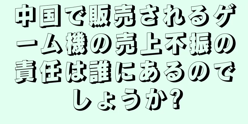 中国で販売されるゲーム機の売上不振の責任は誰にあるのでしょうか?