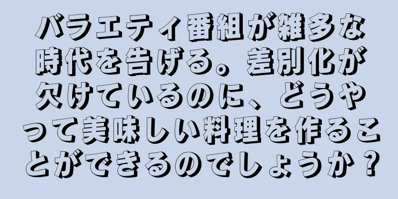 バラエティ番組が雑多な時代を告げる。差別化が欠けているのに、どうやって美味しい料理を作ることができるのでしょうか？