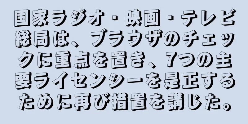国家ラジオ・映画・テレビ総局は、ブラウザのチェックに重点を置き、7つの主要ライセンシーを是正するために再び措置を講じた。