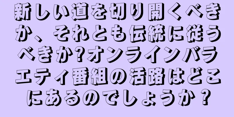 新しい道を切り開くべきか、それとも伝統に従うべきか?オンラインバラエティ番組の活路はどこにあるのでしょうか？