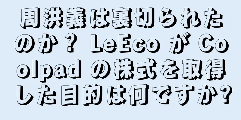 周洪義は裏切られたのか？ LeEco が Coolpad の株式を取得した目的は何ですか?