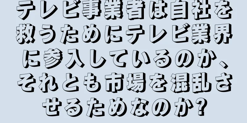テレビ事業者は自社を救うためにテレビ業界に参入しているのか、それとも市場を混乱させるためなのか?