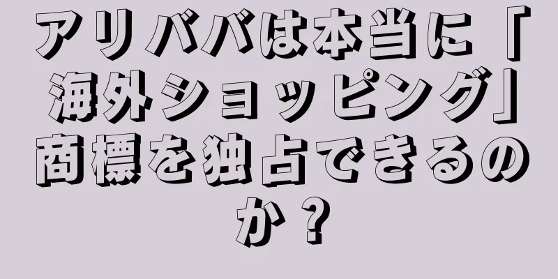 アリババは本当に「海外ショッピング」商標を独占できるのか？