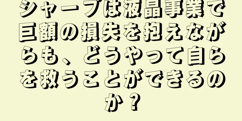 シャープは液晶事業で巨額の損失を抱えながらも、どうやって自らを救うことができるのか？