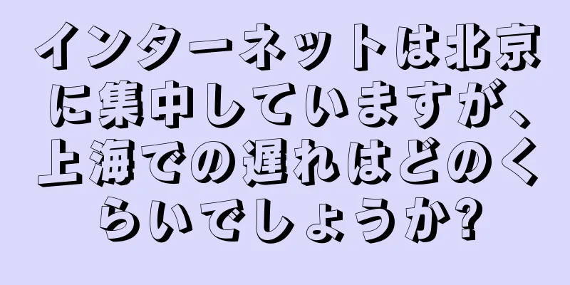 インターネットは北京に集中していますが、上海での遅れはどのくらいでしょうか?
