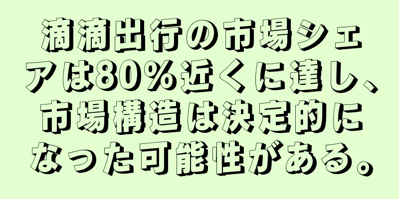 滴滴出行の市場シェアは80％近くに達し、市場構造は決定的になった可能性がある。