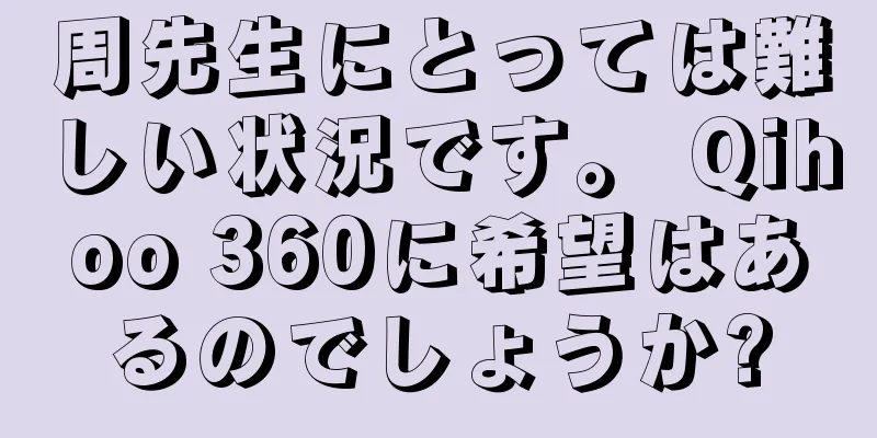 周先生にとっては難しい状況です。 Qihoo 360に希望はあるのでしょうか?