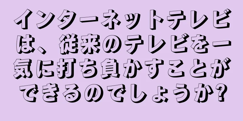 インターネットテレビは、従来のテレビを一気に打ち負かすことができるのでしょうか?