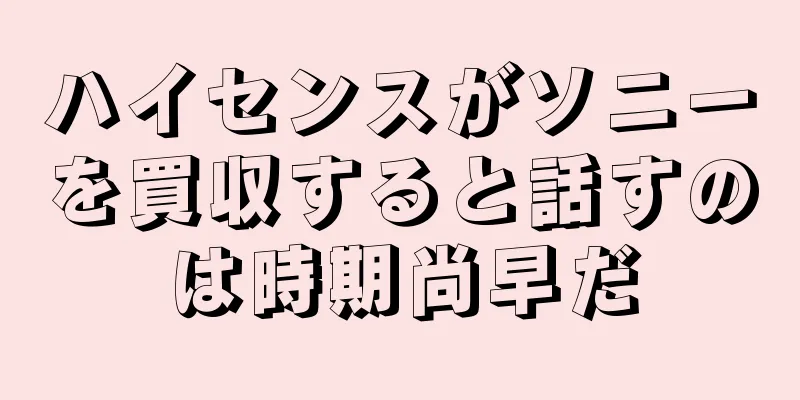 ハイセンスがソニーを買収すると話すのは時期尚早だ