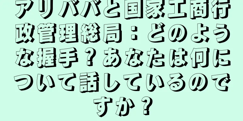 アリババと国家工商行政管理総局：どのような握手？あなたは何について話しているのですか？