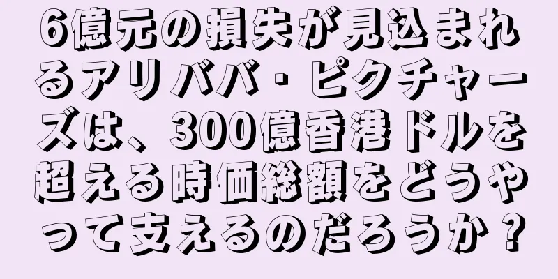 6億元の損失が見込まれるアリババ・ピクチャーズは、300億香港ドルを超える時価総額をどうやって支えるのだろうか？