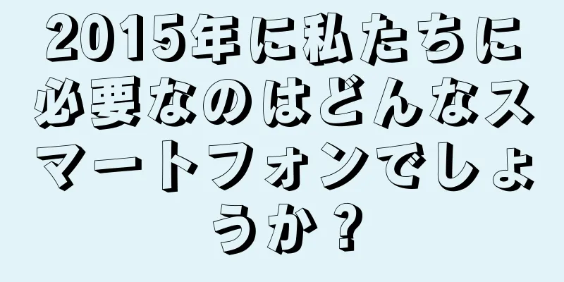 2015年に私たちに必要なのはどんなスマートフォンでしょうか？