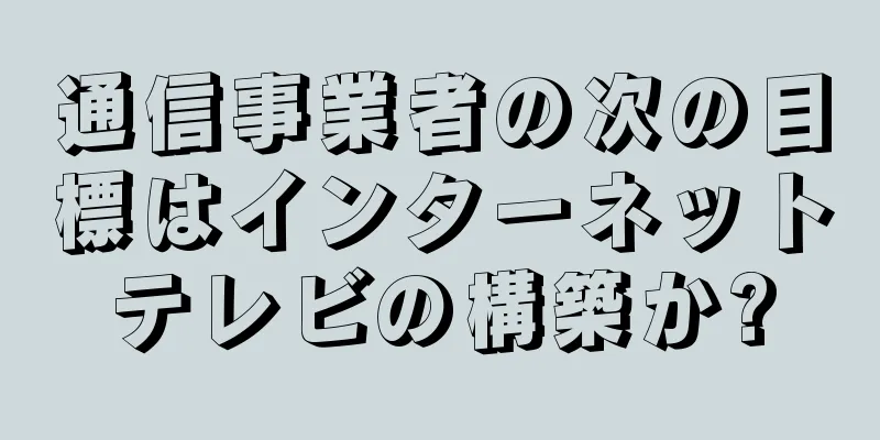 通信事業者の次の目標はインターネットテレビの構築か?
