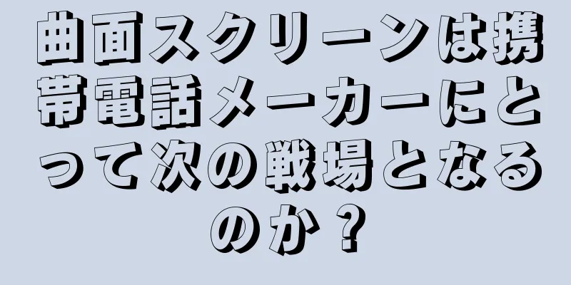 曲面スクリーンは携帯電話メーカーにとって次の戦場となるのか？