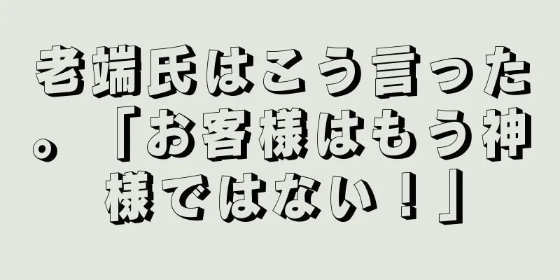 老端氏はこう言った。「お客様はもう神様ではない！」