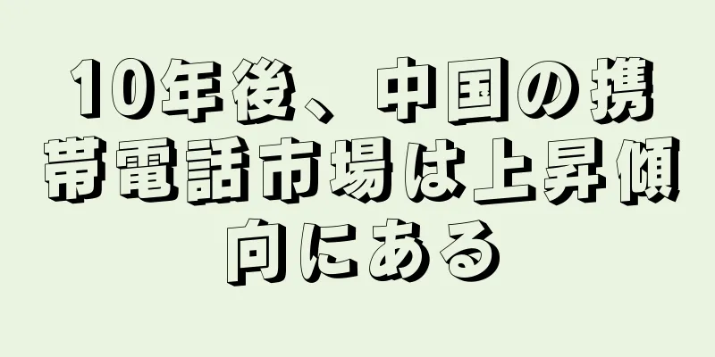 10年後、中国の携帯電話市場は上昇傾向にある
