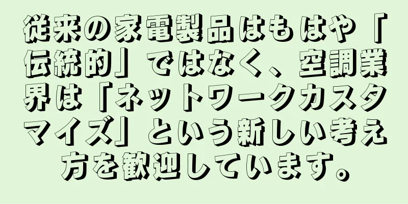 従来の家電製品はもはや「伝統的」ではなく、空調業界は「ネットワークカスタマイズ」という新しい考え方を歓迎しています。