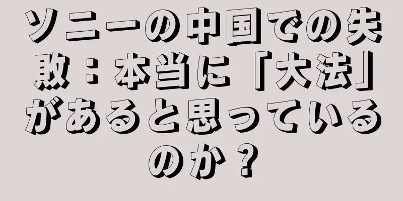 ソニーの中国での失敗：本当に「大法」があると思っているのか？