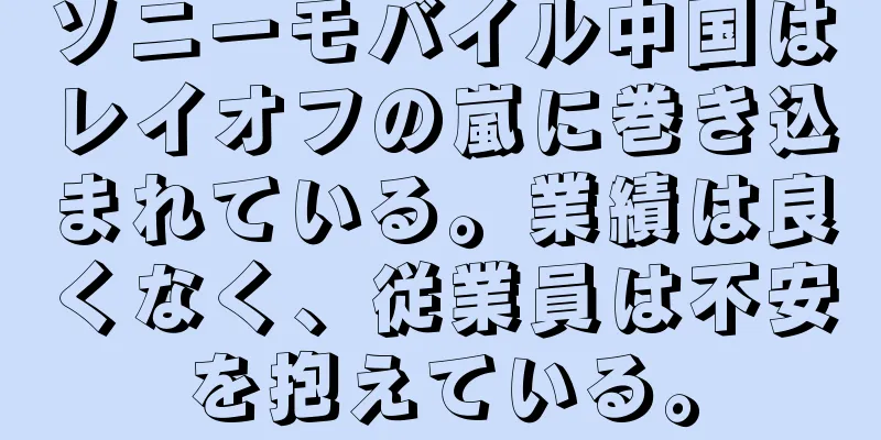 ソニーモバイル中国はレイオフの嵐に巻き込まれている。業績は良くなく、従業員は不安を抱えている。