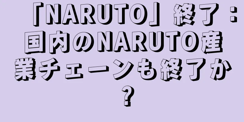 「NARUTO」終了：国内のNARUTO産業チェーンも終了か？