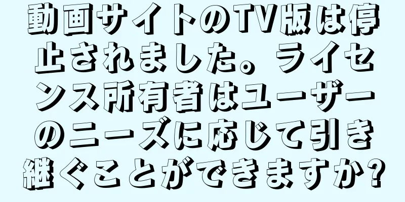 動画サイトのTV版は停止されました。ライセンス所有者はユーザーのニーズに応じて引き継ぐことができますか?