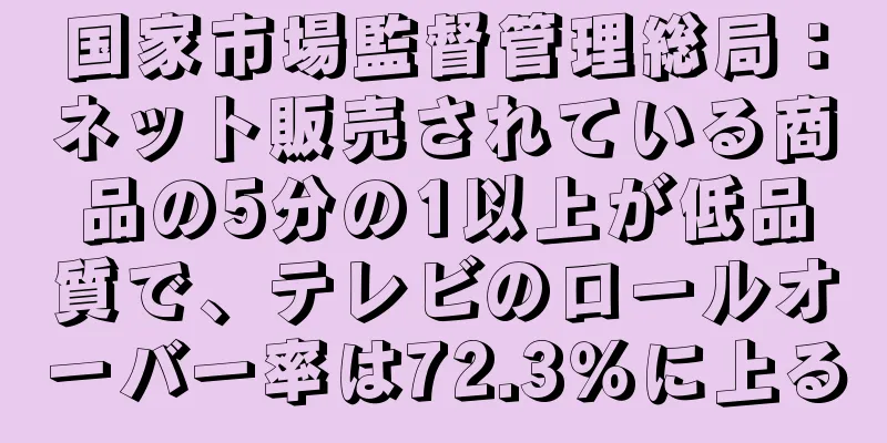 国家市場監督管理総局：ネット販売されている商品の5分の1以上が低品質で、テレビのロールオーバー率は72.3％に上る