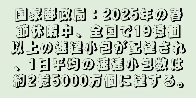 国家郵政局：2025年の春節休暇中、全国で19億個以上の速達小包が配達され、1日平均の速達小包数は約2億5000万個に達する。