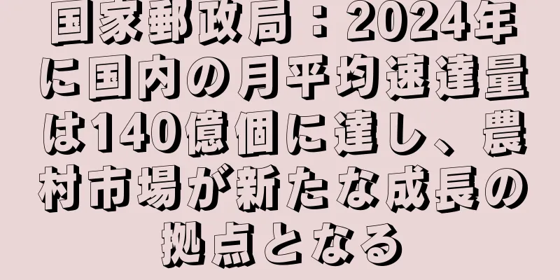 国家郵政局：2024年に国内の月平均速達量は140億個に達し、農村市場が新たな成長の拠点となる