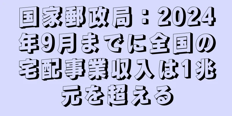 国家郵政局：2024年9月までに全国の宅配事業収入は1兆元を超える