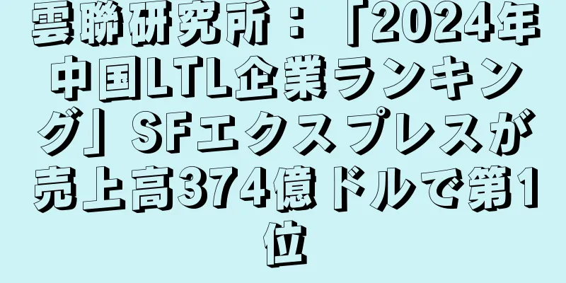 雲聯研究所：「2024年中国LTL企業ランキング」SFエクスプレスが売上高374億ドルで第1位