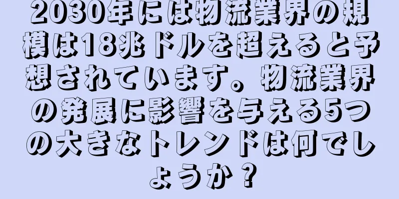 2030年には物流業界の規模は18兆ドルを超えると予想されています。物流業界の発展に影響を与える5つの大きなトレンドは何でしょうか？