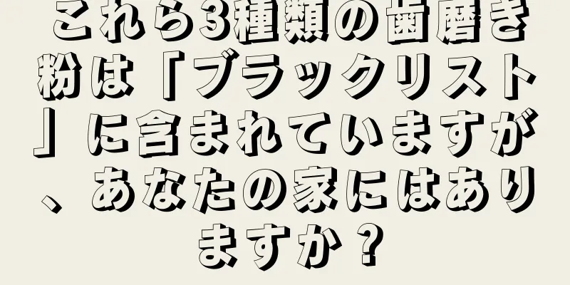 これら3種類の歯磨き粉は「ブラックリスト」に含まれていますが、あなたの家にはありますか？