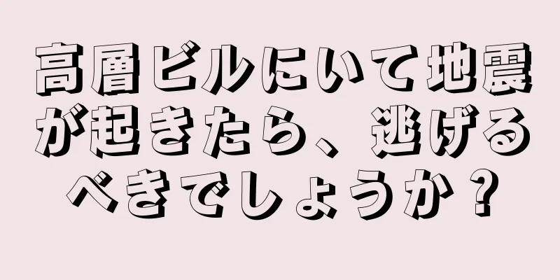 高層ビルにいて地震が起きたら、逃げるべきでしょうか？