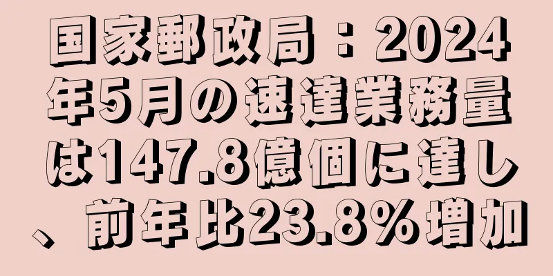 国家郵政局：2024年5月の速達業務量は147.8億個に達し、前年比23.8％増加