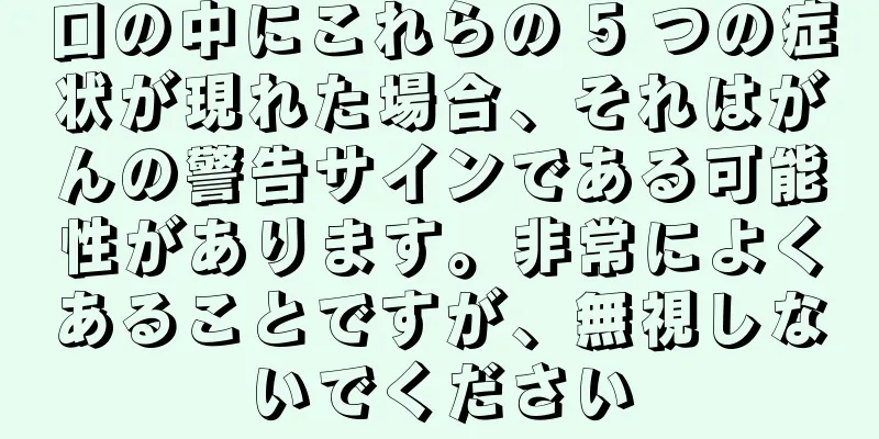 口の中にこれらの 5 つの症状が現れた場合、それはがんの警告サインである可能性があります。非常によくあることですが、無視しないでください
