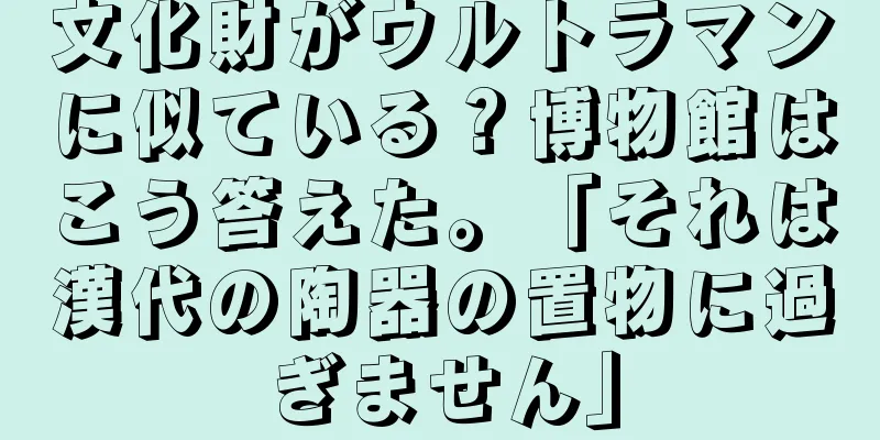 文化財がウルトラマンに似ている？博物館はこう答えた。「それは漢代の陶器の置物に過ぎません」