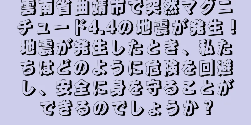 雲南省曲靖市で突然マグニチュード4.4の地震が発生！地震が発生したとき、私たちはどのように危険を回避し、安全に身を守ることができるのでしょうか？