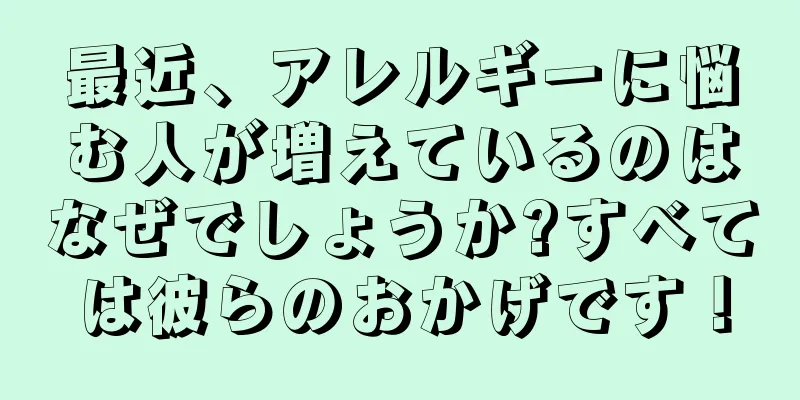 最近、アレルギーに悩む人が増えているのはなぜでしょうか?すべては彼らのおかげです！