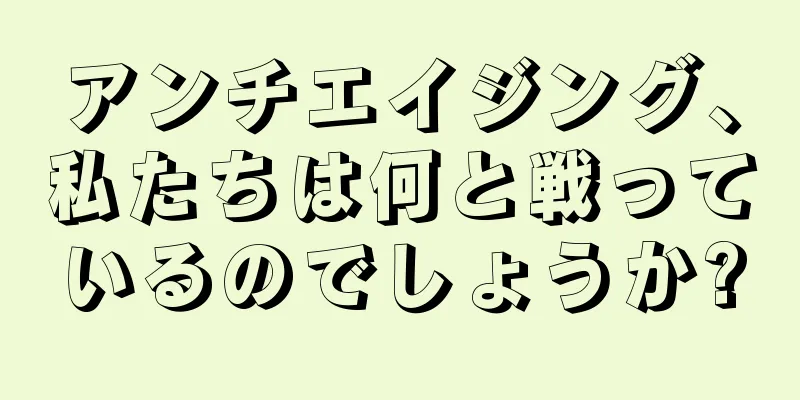アンチエイジング、私たちは何と戦っているのでしょうか?