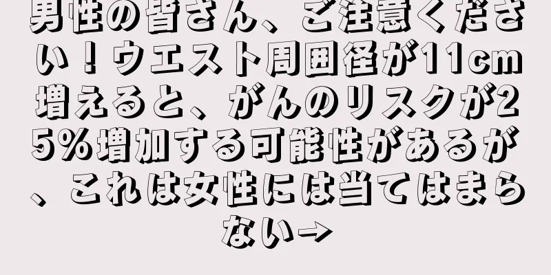 男性の皆さん、ご注意ください！ウエスト周囲径が11cm増えると、がんのリスクが25%増加する可能性があるが、これは女性には当てはまらない→