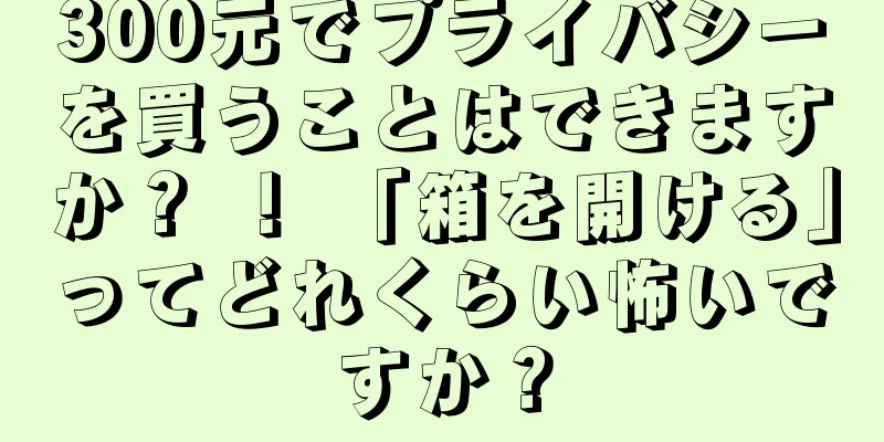 300元でプライバシーを買うことはできますか？ ！ 「箱を開ける」ってどれくらい怖いですか？