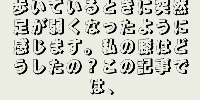 歩いているときに突然足が弱くなったように感じます。私の膝はどうしたの？この記事では、