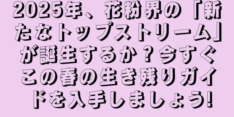 2025年、花粉界の「新たなトップストリーム」が誕生するか？今すぐこの春の生き残りガイドを入手しましょう!