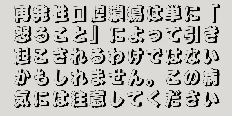 再発性口腔潰瘍は単に「怒ること」によって引き起こされるわけではないかもしれません。この病気には注意してください
